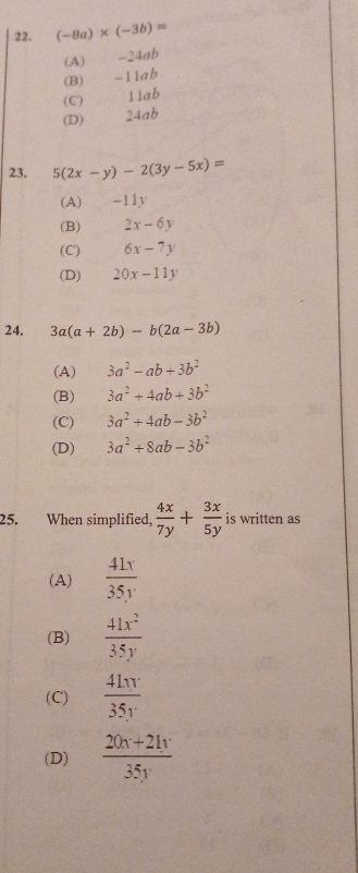 (-8a)* (-3b)=
(A) -24ab
(B) -11ab
(C) . 11ab
(D) 24ab
23. 5(2x-y)-2(3y-5x)=
(A) -11y
(B) 2x-6y
(C) 6x-7y
(D) 20x-11y
24. 3a(a+2b)-b(2a-3b)
(A) 3a^2-ab+3b^2
(B) 3a^2+4ab+3b^2
(C) 3a^2+4ab-3b^2
(D) 3a^2+8ab-3b^2
25. When simplified,  4x/7y + 3x/5y  is written as
(A)  41x/35y 
(B)  41x^2/35y 
(C)  41π /35y 
(D)  (20x+21y)/35y 