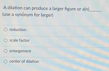 A dilation can produce a larger figure or a(n) _
(use a synònym for larger)
reduction
scale factor
enlargement
center of dilation