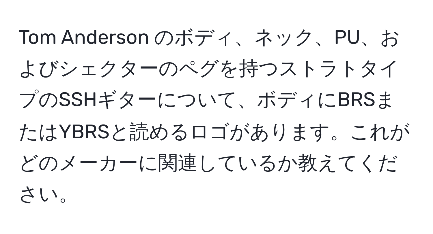 Tom Anderson のボディ、ネック、PU、およびシェクターのペグを持つストラトタイプのSSHギターについて、ボディにBRSまたはYBRSと読めるロゴがあります。これがどのメーカーに関連しているか教えてください。