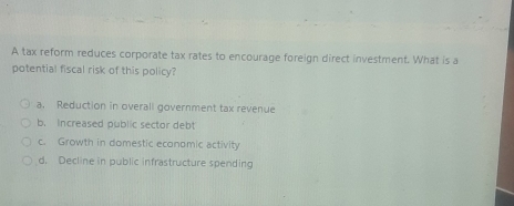 A tax reform reduces corporate tax rates to encourage foreign direct investment. What is a
potential fiscal risk of this policy?
a. Reduction in overall government tax revenue
b. Increased public sector debt
c. Growth in domestic economic activity
d. Decline in public infrastructure spending