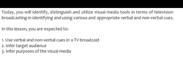 Today, you will identify, distinguish and utilize visual media tools in terms of television 
broadcasting in identifying and using various and appropriate verbal and non-verbal cues. 
In this lesson, you are expected to: 
1. Use verbal and non-verbal cues in a TV broadcast 
2. Infer target audience 
3. Infer purposes of the visual media