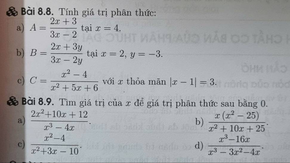 Tính giá trị phân thức: 
a) A= (2x+3)/3x-2 taix=4. 
b) B= (2x+3y)/3x-2y taix=2, y=-3. 
c) C= (x^2-4)/x^2+5x+6  với x thỏa mãn |x-1|=3. 
Bài 8.9. Tìm giá trị của x để giá trị phân thức sau bằng 0. 
a)  (2x^2+10x+12)/x^3-4x .  (x(x^2-25))/x^2+10x+25 . 
b) 
c)  (x^2-4)/x^2+3x-10 .  (x^3-16x)/x^3-3x^2-4x . 
d)