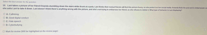 Select the best answer für the question
10. Lani takes a picture of her friend Amanda stumbling down the stairs while drunk at a party. Lani thinks their mutiual friends will find this picture funny, so she posts it on her social media. Amanda finds the post and is embarrasse, so
she asks Lani to take it down. Lani doesn't think there's anything wrong with the picture, and she's not trying to embarrass her friend, so she refuses to delete it. What type of behavior is Lani displaying?
A. Catfishing
B. Good digital conduct
C. Hale speech
D. Cyberbullying
Mark for review (Will be highlighted on the review page)