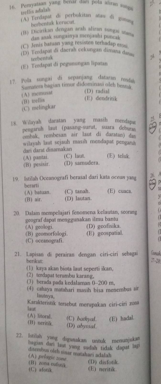 Pernyataan yang benar dari pola aliran sungai
trellis adalah
(A) Terdapat di perbukitan atau di gunung
berbentuk kerucut.
(B) Dicirikan dengan arah aliran sungaí utama
dan anak sungainya menjauhi puncak
(C) Jenis batuan yang resisten terhadap erosi.
(D) Terdapat di daerah cekungan dimana danau
terbentuk
(E) Terdapat di pegunungan lipatan
f
17. Pola sungai di sepanjang dataran rendah
Sumatera bagian timur didominasi oleh bentuk.
(A) memusat
(D) radial
(B) trellis
(E) dendritik
(C) melingkar
15.
18. Wilayah daratan yang masih mendapat
pengaruh laut (pasang-surut, suara deburan
ombak, rembesan air laut di daratan) dan
wilayah laut sejauh masih mendapat pengaruh
dari darat dinamakan
(A) pantai. (C) laut. (E) teluk.
(B) pesisir. (D) samudera.
26. A
19. Istilah Oceanografi berasal dari kata ocean yang p
berarti
(A) batuan. (C) tanah. (E) cuaca.
te
(B) air. (D) lautan.
y
20. Dalam mempelajari fenomena kelautan, seorang a
geograf dapat menggunakan ilmu bantu
C
(A) geologi. (D) geofisika.
1
(B) geomorfologi. (E) geospatial.
1
(C) oceanografi.
21. Lapisan di perairan dengan ciri-ciri sebagai Gunak
berikut: 27-28
(1) kaya akan biota laut seperti ikan,
(2) terdapat terumbu karang,
(3) berada pada kedalaman 0-200 m,
(4) cahaya matahari masih bisa menembus air
lautnya,
Karakteristik tersebut merupakan ciri-ciri zona
laut
(A) litoral. (C) bathyal. (E) hadal.
(B) neritik. (D) abyssal.
22. Istilah yang digunakan untuk menunjukan
bagian dari laut yang sudah tidak dapat lagi
ditembus olch sinar matahari adalah
(A) pelagic zone. (D) disfotik.
(B) zona cufotik.
(C) afotik. (E) neritik.