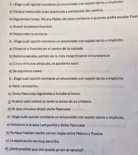 1.- Elige cuál opción contiene un enunciado con sujeto tácito o implícito:
a) Estaba habituado a las aventuras y peripecias del camino.
b) Siguientes horas. No era Mateo de esos cocheros a quienes podía asustar Evari
c) Buscó la petaca Evaristo.
d) Respondió la anciana.
2.- Elige cuál opción contiene un enunciado con sujeto tácito o implícito.
a) Observó a Evaristo en el centro de la calzada
b) Bedolla sacaba partido de la más insignificante circunstancia.
c) Cinco minutos después, el ayudante salió.
d) Se equivoca usted.
3.- Elige cuál opción contiene un enunciado con sujeto tácito o implícito.
a) Salió Lamparilla
b) Doña Pascuala registraba y hundía el brazo.
c) Al decir esto volteó al revés la bolsa de su chaleco.
d) Ni diez minutos dilató doña Pascuala.
4.- Elige cuál opción contiene un enunciado con sujeto tácito o implícito.
a) Volvieron a la sala Lamparilla y doña Pascuala
b) Aunque habían hecho varios viajes entre México y Puebla
c) La explicación es muy sencilla.
d) ¿Será posible que me quede yo sin el rancho?