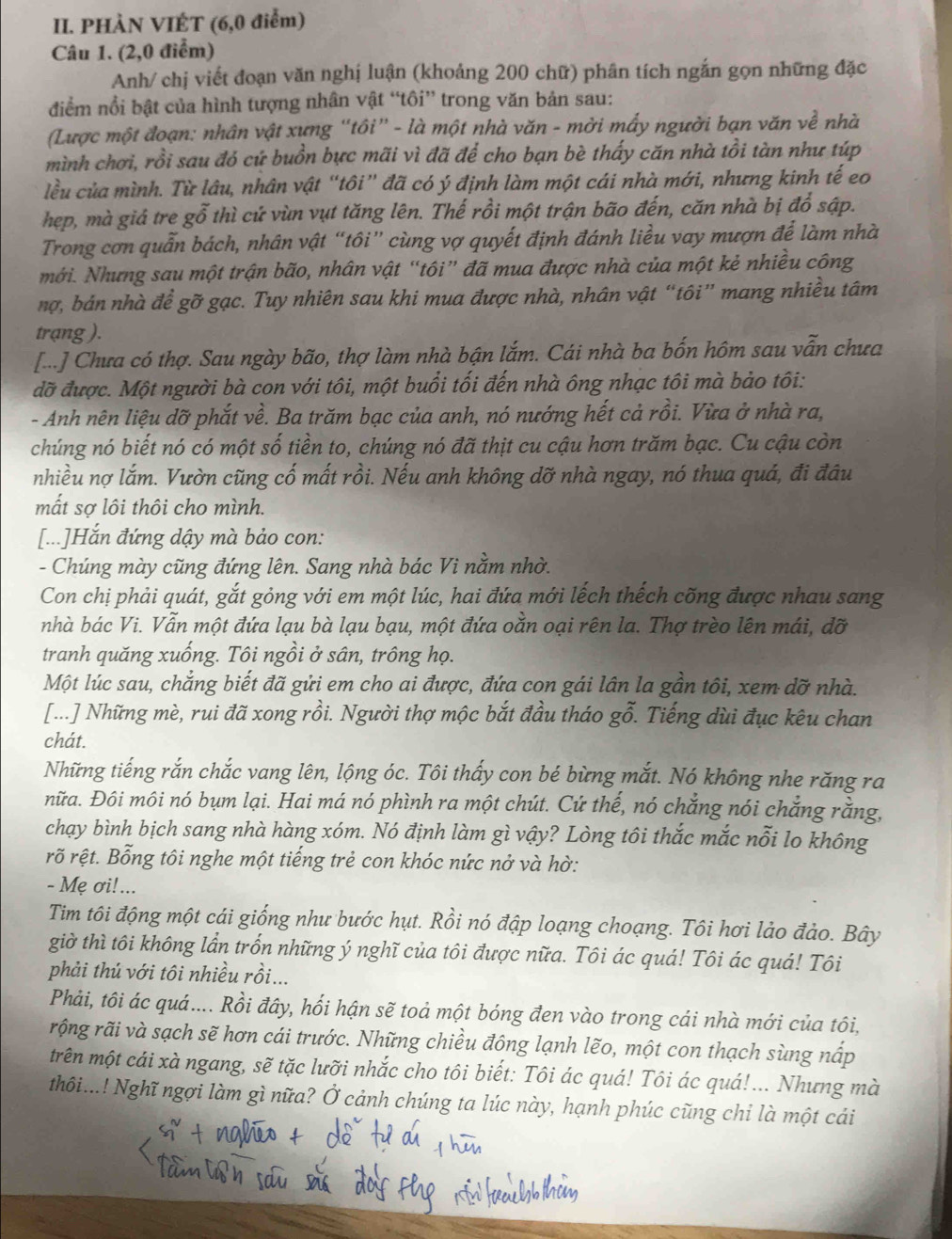 PHÀN VIÉT (6,0 điểm)
Câu 1. (2,0 điểm)
Anh/ chị viết đoạn văn nghị luận (khoảng 200 chữ) phân tích ngắn gọn những đặc
điểm nổi bật của hình tượng nhân vật “tôi” trong văn bản sau:
(Lược một đoạn: nhân vật xưng “tôi” - là một nhà văn - mời mấy người bạn văn về nhà
mình chơi, rồi sau đó cứ buồn bực mãi vì đã để cho bạn bè thấy căn nhà tồi tàn như túp
lều của mình. Từ lâu, nhân vật “tôi” đã có ý định làm một cái nhà mới, nhưng kinh tế eo
hep, mà giả tre gỗ thì cứ vùn vụt tăng lên. Thế rồi một trận bão đến, căn nhà bị đổ sập.
Trong cơn quẫn bách, nhân vật “tôi” cùng vợ quyết định đánh liều vay mượn để làm nhà
mới. Nhưng sau một trận bão, nhân vật “tôi” đã mua được nhà của một kẻ nhiều công
nợ, bán nhà để gỡ gạc. Tuy nhiên sau khi mua được nhà, nhân vật “tôi” mang nhiều tâm
trạng ).
[...] Chưa có thợ. Sau ngày bão, thợ làm nhà bận lắm. Cái nhà ba bốn hôm sau vẫn chưa
đỡ được. Một người bà con với tôi, một buổi tối đến nhà ông nhạc tôi mà bảo tôi:
- Anh nên liệu dỡ phắt về. Ba trăm bạc của anh, nó nướng hết cả rồi. Vừa ở nhà ra,
chúng nó biết nó có một số tiền to, chúng nó đã thịt cu cậu hơn trăm bạc. Cu cậu còn
nhiều nợ lắm. Vườn cũng cố mất rồi. Nếu anh không dỡ nhà ngay, nó thua quá, đi đâu
mất sợ lôi thôi cho mình.
[...]Hắn đứng dậy mà bảo con:
- Chúng mày cũng đứng lên. Sang nhà bác Vi nằm nhờ.
Con chị phải quát, gắt gỏng với em một lúc, hai đứa mới lếch thếch cõng được nhau sang
nhà bác Vi. Vẫn một đứa lạu bà lạu bạu, một đứa oằn oại rên la. Thợ trèo lên mái, đỡ
tranh quăng xuống. Tôi ngồi ở sân, trông họ.
Một lúc sau, chẳng biết đã gửi em cho ai được, đứa con gái lân la gần tôi, xem dỡ nhà.
[...] Những mè, rui đã xong rồi. Người thợ mộc bắt đầu tháo gỗ. Tiếng dùi đục kêu chan
chát.
Những tiếng rắn chắc vang lên, lộng óc. Tôi thấy con bé bừng mắt. Nó không nhe răng ra
nữa. Đôi môi nó bụm lại. Hai má nó phình ra một chút. Cứ thế, nó chẳng nói chẳng rằng,
chạy bình bịch sang nhà hàng xóm. Nó định làm gì vậy? Lòng tôi thắc mắc nỗi lo không
rỡ rệt. Bỗng tôi nghe một tiếng trẻ con khóc nức nở và hờ:
- Mẹ ơi!...
Tim tôi động một cái giống như bước hụt. Rồi nó đập loạng choạng. Tôi hơi lảo đảo. Bây
giờ thì tôi không lần trốn những ý nghĩ của tôi được nữa. Tôi ác quá! Tôi ác quá! Tôi
phải thủ với tôi nhiều rồi...
Phải, tôi ác quá.... Rồi đây, hối hận sẽ toả một bóng đen vào trong cái nhà mới của tôi,
rộng rãi và sạch sẽ hơn cái trước. Những chiều đông lạnh lẽo, một con thạch sùng nấp
trên một cái xà ngang, sẽ tặc lưỡi nhắc cho tôi biết: Tôi ác quá! Tôi ác quá!... Nhưng mà
thôi...! Nghĩ ngợi làm gì nữa? Ở cảnh chúng ta lúc này, hạnh phúc cũng chi là một cái