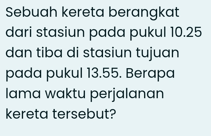 Sebuah kereta berangkat 
dari stasiun pada pukul 10.25
dan tiba di stasiun tujuan 
pada pukul 13.55. Berapa 
lama waktu perjalanan 
kereta tersebut?