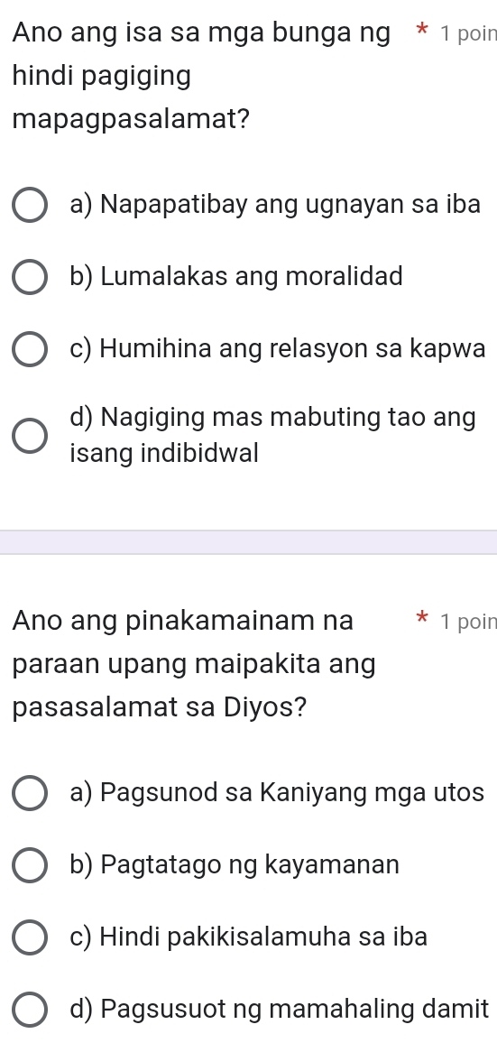 Ano ang isa sa mga bunga ng * 1 poin
hindi pagiging
mapagpasalamat?
a) Napapatibay ang ugnayan sa iba
b) Lumalakas ang moralidad
c) Humihina ang relasyon sa kapwa
d) Nagiging mas mabuting tao ang
isang indibidwal
Ano ang pinakamainam na 1 poin
paraan upang maipakita ang
pasasalamat sa Diyos?
a) Pagsunod sa Kaniyang mga utos
b) Pagtatago ng kayamanan
c) Hindi pakikisalamuha sa iba
d) Pagsusuot ng mamahaling damit