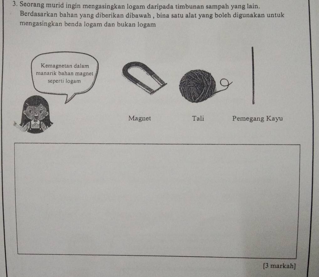 Seorang murid ingin mengasingkan logam daripada timbunan sampah yang lain. 
Berdasarkan bahan yang diberikan dibawah , bina satu alat yang boleh digunakan untuk 
mengasingkan benda logam dan bukan logam 
Magnet Tali Pemegang Kayu 
[3 markah]