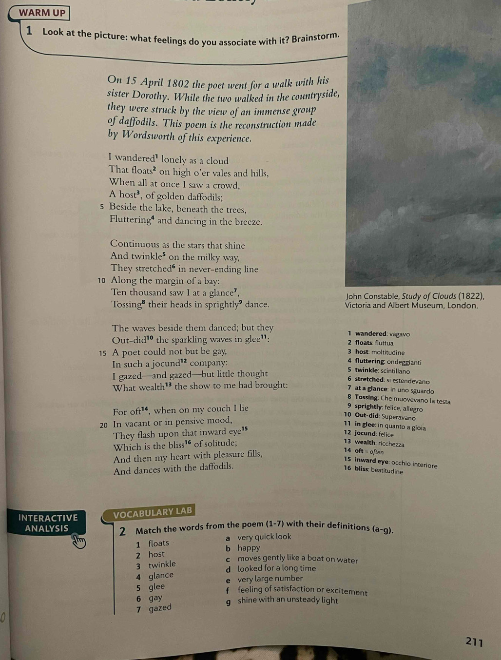 WARM UP
1 Look at the picture: what feelings do you associate with it? Brainstorm.
On 15 April 1802 the poet went for a walk with his
sister Dorothy. While the two walked in the countryside,
they were struck by the view of an immense group
of daffodils. This poem is the reconstruction made
by Wordsworth of this experience.
I wandere d^1 lonely as a cloud
Tha tfloats^2 on high o’er vales and hills,
When all at once I saw a crowd,
Ahost^3 , of golden daffodils;
s Beside the lake, beneath the trees,
Flutterin g^4 and dancing in the breeze.
Continuous as the stars that shine
And twir kle^5 on the milky way,
They stretch ed^6 in never-ending line
10 Along the margin of a bay:
Ten thousand saw I at a glance⁷, John Constable, Study of Clouds (1822),
Tossing• their heads in sprightly" dance. Victoria and Albert Museum, London.
The waves beside them danced; but they 1 wandered: vagavo
O ut-did^(10) the sparkling waves in glee¹: 2 floats: fluttua
15 A poet could not but be gay, 3 host: moltitudine
4 fluttering: ondeggianti
In such a jocun i^(12) company: 5 twinkle: scintillano
I gazed—and gazed—but little thought
6 stretched: si estendevano
What wealth¹³ the show to me had brought:
7 at a glance: in uno sguardo
8 Tossing: Che muovevano la testa
For o ft^(14) , when on my couch I lie
9 sprightly: felice, allegro
10 Out-did: Superavano
20 In vacant or in pensive mood,
11 in glee: in quanto a gioia
They flash upon that inward eye¹5
12 jocund: felice
Which is the bliss™ of solitude;
13 wealth: ricchezza
And then my heart with pleasure fills,
14 oft = often
15 inward eye: occhio interiore
And dances with the daffodils.
16 bliss: beatitudine
INTERACTIVE VOCABULARY LAB
ANALYSIS 2 Match the words from the poem (1-7) with their definitions (a-g).
1 floats a very quick look
b happy
2 host
c moves gently like a boat on water
3 twinkle
d looked for a long time
4 glance
5 glee e very large number
f  feeling of satisfaction or excitement
6 gay
g shine with an unsteady light
7 gazed
211