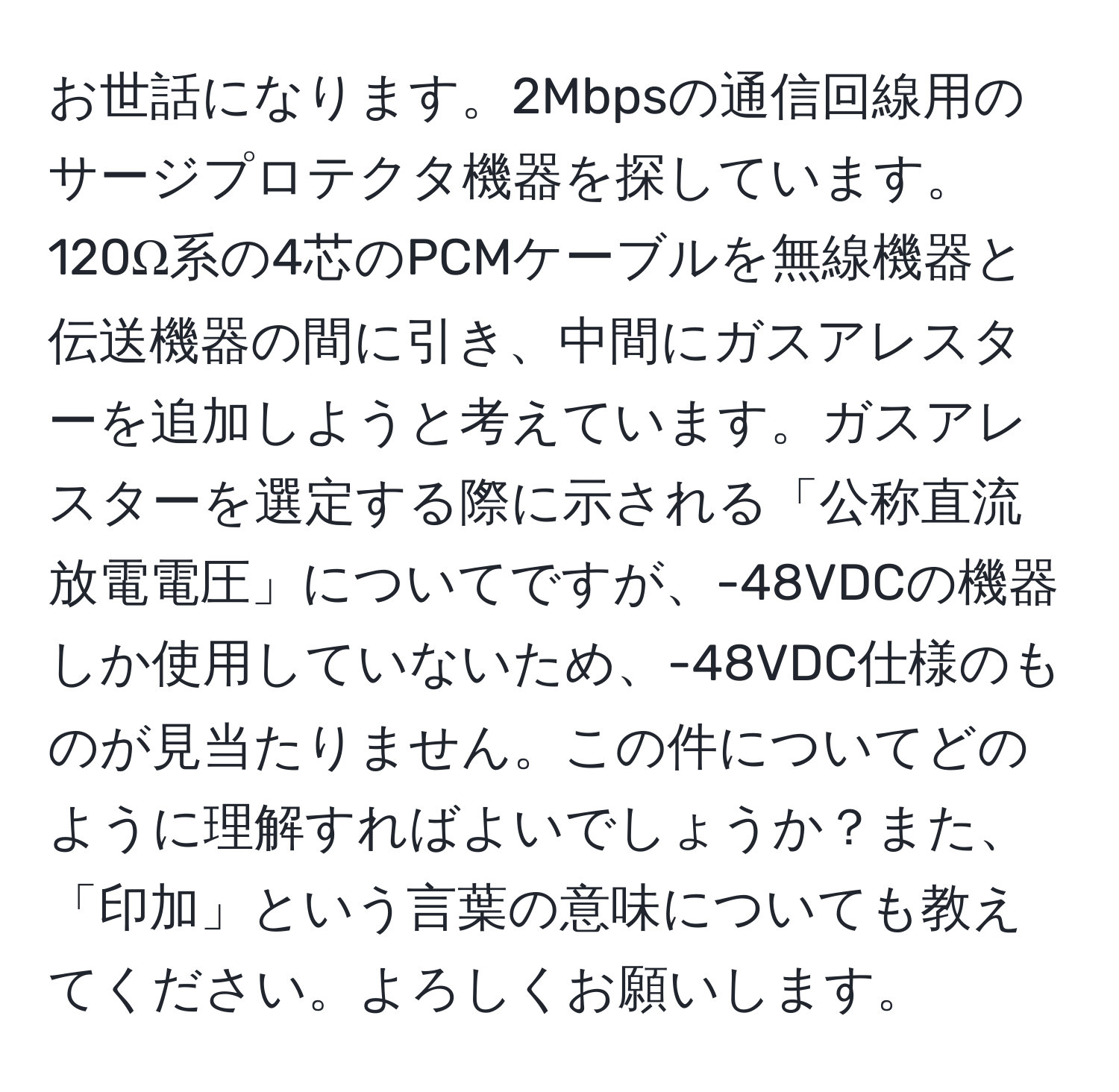 お世話になります。2Mbpsの通信回線用のサージプロテクタ機器を探しています。120Ω系の4芯のPCMケーブルを無線機器と伝送機器の間に引き、中間にガスアレスターを追加しようと考えています。ガスアレスターを選定する際に示される「公称直流放電電圧」についてですが、-48VDCの機器しか使用していないため、-48VDC仕様のものが見当たりません。この件についてどのように理解すればよいでしょうか？また、「印加」という言葉の意味についても教えてください。よろしくお願いします。