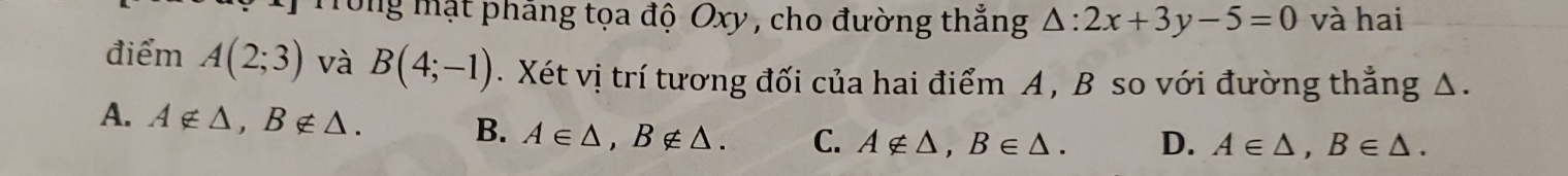 Trong mật pháng tọa độ Oxy , cho đường thắng △ :2x+3y-5=0 và hai
điểm A(2;3) và B(4;-1). Xét vị trí tương đối của hai điểm A , B so với đường thẳng Δ.
A. A∉ △ , B∉ △. B. A∈ △ , B∉ △. C. A∉ △ , B∈ △. D. A∈ △ , B∈ △.