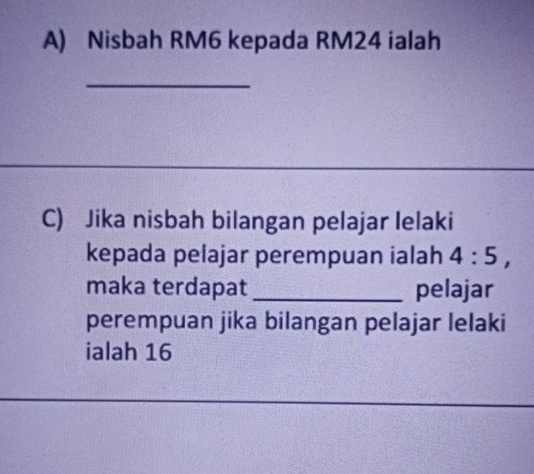 Nisbah RM6 kepada RM24 ialah 
_ 
C) Jika nisbah bilangan pelajar lelaki 
kepada pelajar perempuan ialah 4:5, 
maka terdapat_ pelajar 
perempuan jika bilangan pelajar lelaki 
ialah 16