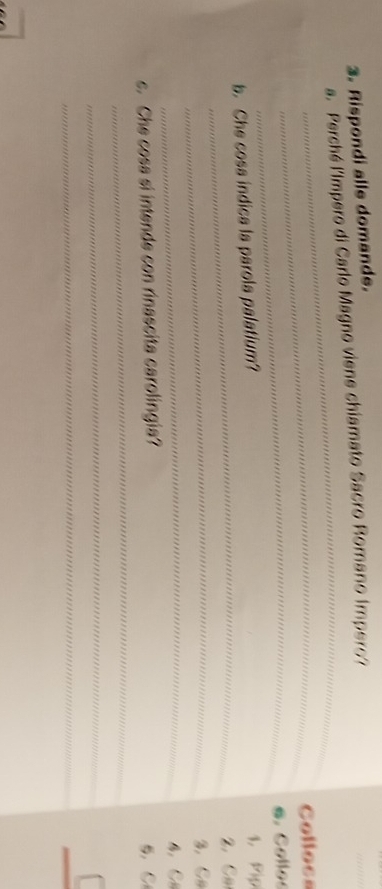 Rispondi alle domande. 
_ 
_ 
a. Perché lImpero di Carlo Magno viene chiamato Sacro Romano Impero? 
_Collocs 
b. Che cosa indica la parola palatium? e. Collos 1. Pip 
_2. Ca 
_3. Ca 
_ 
4 C 
_ 
. Che cosa si intende con rinascita carolingia? 5. C 
_ 
_ 
_