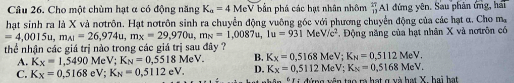 Cho một chùm hạt α có động năng K_a=4MeV bắn phá các hạt nhân nhôm _(13)^(27)A 1 đứng yên. Sau phản ứng, hai
hạt sinh ra là X và nơtrôn. Hạt nơtrôn sinh ra chuyển động vuông góc với phương chuyển động của các hạt α. Cho m_alpha 
=4,0015u, m_Al=26,974u, mx=29=29,970u, m_N=1,0087u, 1u=931. Động năng của hạt nhân X và nơtrôn có V/c^2
Me
thể nhận các giá trị nào trong các giá trị sau đây ?
A. K_X=1,5490 MeV; K_N=0,5518MeV. B. K_X=0,5168 Me sqrt() , K_N=0,5112MeV.
C. K_X=0,5168 eV; K_N=0,5112eV.
D. K_X=0,5112MeV; K_N=0,5168MeV. 
* Li đứng vên tạo ra hạt ợ và hạt X. hai hạt