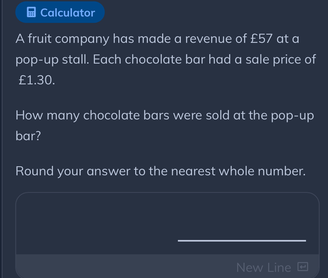 Calculator 
A fruit company has made a revenue of £57 at a 
pop-up stall. Each chocolate bar had a sale price of
£1.30. 
How many chocolate bars were sold at the pop-up 
bar? 
Round your answer to the nearest whole number. 
New Line