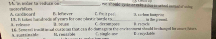 clean up
14. In order to reduce our_ , we should cycle or take a bus to school instead of using
motorbikes.
A. cardboard B. leftover C. fruit peel D. carbon footprint
15. It takes hundreds of years for one plastic bottle to _in the ground.
A. release B. reuse C. decompose D. recycle
16. Several traditional customs that can do damage to the environment should be changed for amore future.
A. sustainable B. reusable C. single-use D. recyclable