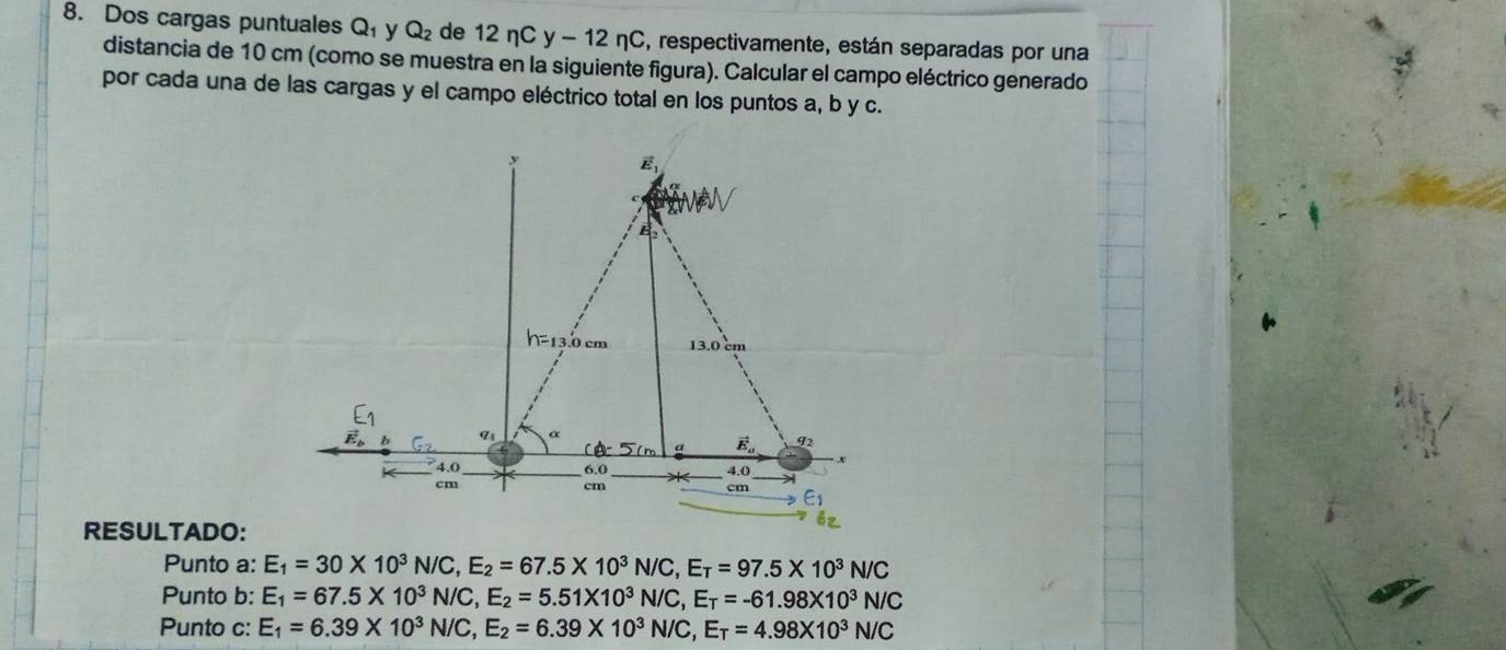 Dos cargas puntuales Q_1 y Q_2 de 12nCy-12nC S, respectivamente, están separadas por una
distancia de 10 cm (como se muestra en la siguiente figura). Calcular el campo eléctrico generado
por cada una de las cargas y el campo eléctrico total en los puntos a, b y c.
RESULTADO:
Punto a: E_1=30* 10^3N/C,E_2=67.5* 10^3N/C,E_T=97.5* 10^3N/C
Punto b: E_1=67.5* 10^3N/C,E_2=5.51* 10^3N/C,E_T=-61.98* 10^3N/C
Punto c: E_1=6.39* 10^3N/C,E_2=6.39* 10^3N/C,E_T=4.98* 10^3N/C