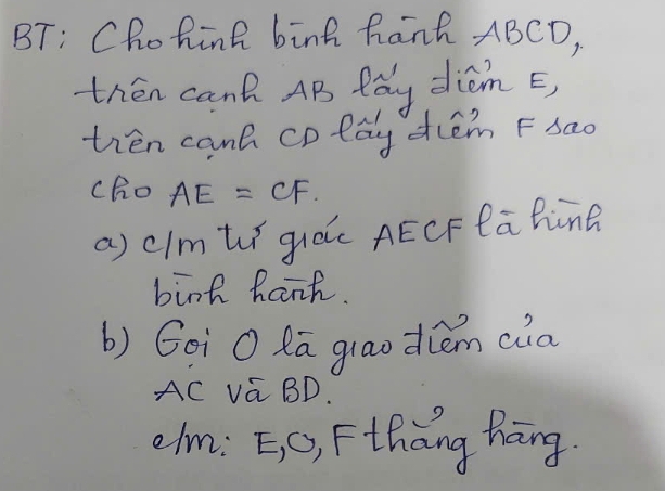 BT: Chohink binh hanh ABCD, 
then can AB fay diom E, 
ten canh cplay dlém Fsao 
cho AE=CF. 
a) cImt guác AÊCFlahine 
bink hanh. 
b) Goì O Ra glaodúém ca
AC va BD. 
olm: =, C), Fthàng hāng.