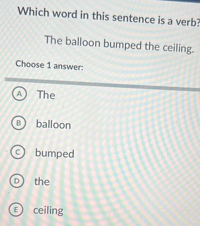 Which word in this sentence is a verb?
The balloon bumped the ceiling.
Choose 1 answer:
A) The
B balloon
c bumped
D the
E ceiling