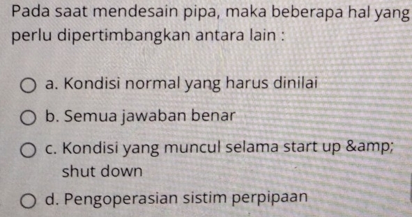 Pada saat mendesain pipa, maka beberapa hal yang
perlu dipertimbangkan antara lain :
a. Kondisi normal yang harus dinilai
b. Semua jawaban benar
c. Kondisi yang muncul selama start up &
shut down
d. Pengoperasian sistim perpipaan