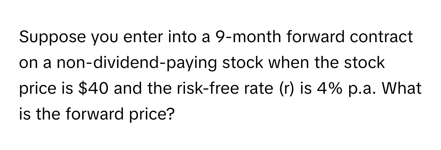 Suppose you enter into a 9-month forward contract on a non-dividend-paying stock when the stock price is $40 and the risk-free rate (r) is 4% p.a. What is the forward price?