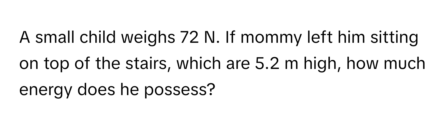 A small child weighs 72 N. If mommy left him sitting on top of the stairs, which are 5.2 m high, how much energy does he possess?