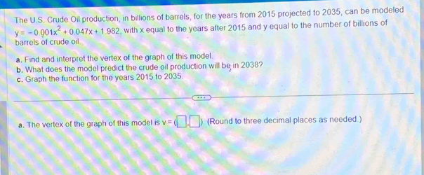 The U.S. Crude Oil production, in billions of barrels, for the years from 2015 projected to 2035, can be modeled
y=-0.001x^2+0.047x+1.982 , with x equal to the years after 2015 and y equal to the number of billions of 
barrels of crude oil. 
a. Find and interpret the vertex of the graph of this model. 
b. What does the model predict the crude oil production will be in 2038? 
c. Graph the function for the years 2015 to 2035
a. The vertex of the graph of this model is v=(□ ,□ ) (Round to three decimal places as needed.)