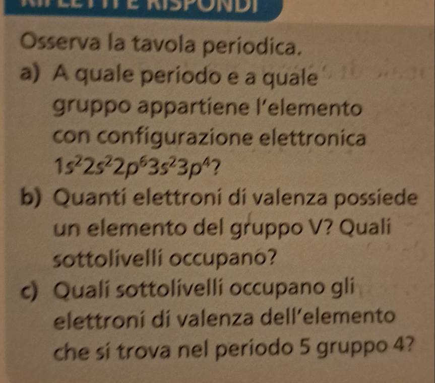 Osserva la tavola periodica. 
a) A quale periodo e a quale 
gruppo appartiene l’elemento 
con configurazione elettronica
1s^22s^22p^63s^23p^4 7 
b) Quanti elettroni di valenza possiede 
un elemento del gruppo V? Quali 
sottolivelli occupano? 
c) Quali sottolívelli occupano gli 
elettroní dí valenza dell’elemento 
che si trova nel periodo 5 gruppo 4?