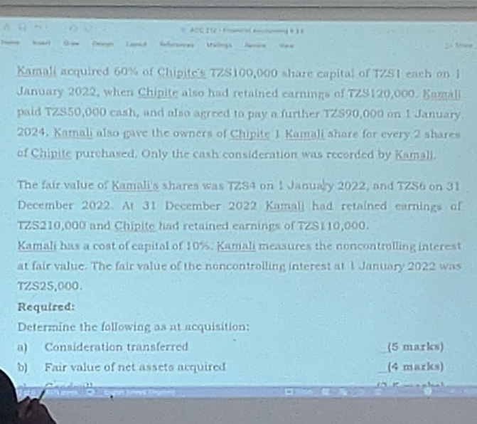 ACC212.-1=—(A——1 1 )3 
Laud Snforsaces Maings Janen Yeu 
Xamali acquired 60% of Chipite's TZS100,000 share capital of TZS1 each on 1 
January 2022, when Chipite also had retained earnings of TZS120,000. Samali 
paid TZS50,000 cash, and also agreed to pay a further TZS90,000 on 1 January 
2024. Kamali also gave the owners of Chipite 1 Kamali share for every 2 shares 
of Chipite purchased. Only the cash consideration was recorded by Kamali. 
The fair value of Kamali's shares was TZS4 on 1 January 2022, and TZS6 on 31 
December 2022. At 31 December 2022 Kamall had retained earnings of
TZS210,000 and Chipite had retained earnings of TZS110,000. 
Kamali has a cost of eapital of 10%. Kamali measures the noncontrolling interest 
at fair value. The fair value of the noncontroiling interest at 1 January 2022 was
TZS25,000. 
Required: 
Determine the following as at acquisition: 
a) Consideration transferred (5 marks) 
b) Fair value of net assets acquired (4 marks)