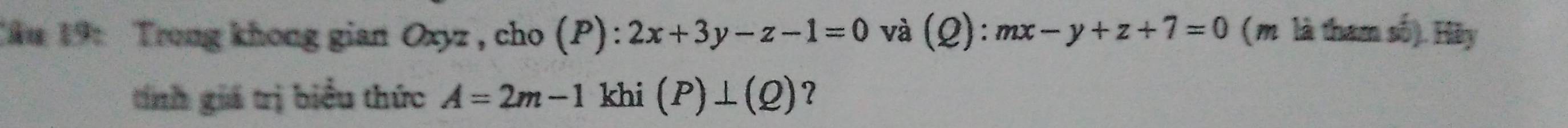 Tău 19: Trong khong gian Oxyz, cho (P):2x+3y-z-1=0 và (2) : mx-y+z+7=0 (m là tham số). Hãy 
tính giá trị biểu thức A=2m-1 khi (P)⊥ (Q) ?