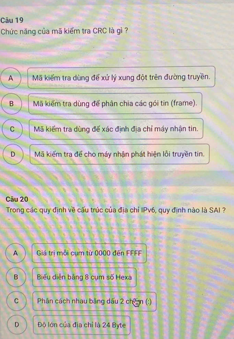 Chức năng của mã kiểm tra CRC là gì ?
A Mã kiểm tra dùng để xử lý xung đột trên đường truyền.
B Mã kiểm tra dùng để phân chia các gói tin (frame).
C Mã kiểm tra dùng để xác định địa chỉ máy nhận tin.
D Mã kiểm tra để cho máy nhận phát hiện lỗi truyền tin.
Câu 20
Trong các quy định về cấu trúc của địa chỉ IPv6, quy định nào là SAI ?
A Giá trị mỗi cụm từ 0000 đến FFFF
B Biểu diễn bằng 8 cụm số Hexa
C Phân cách nhau bằng dấu 2 chim (:)
D Độ lớn của địa chỉ là 24 Byte