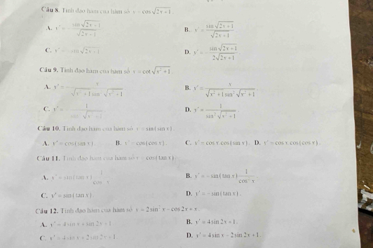 Cầu 8. Tính đạo hàm của hàm số 1-cos sqrt(2π -1).
A. x'=- (sin sqrt(2x+1))/sqrt(2x+1)  B. y'= (sin sqrt(2x+1))/sqrt(2x+1) 
C. y'=-xln sqrt(2x+1) D. y'=- (sin sqrt(2x+1))/2sqrt(2x+1) 
Câu 9. Tinh đạo hàm của hàm số 1=cot sqrt(r^2+1)
A. x'=- x/sqrt(x^2+1)sin^2sqrt(x^2+1)  B. x'= x/sqrt(x^2+1)sin^2sqrt(x^2+1) 
C. t'=- 1/sin sqrt(t^2+1)  y'= 1/sin^2sqrt(x^2+1) .
D.
Câu 10, Tinh đạo hạm của hàm số =sin (cos (x+1
A. r^2=cos (sin x). B. t^2=cos (cos x). C. v'=cos xcos (sin x). D. y^2=cos x.cos (cos x).
Cu 11. Tình đạo hàm của hàm sin x=cos (tan x)
B.
A. x^2=sin (tan x)_(cos x)^2 y'=-sin (tan x) 1/cos^2x 
C. y^x=sin (tan x)
D. y'=-sin (tan x).
Câu 12, Tính đạo hàm của hàm số x=2sin^2x-cos 2x+x
A. y^2-4sin x+sin 2x+1
B. x'=4sin 2x+1.
C. x^2=4sin x+2sin 2x+1. D. x^2=4sin x-2sin 2x+1.