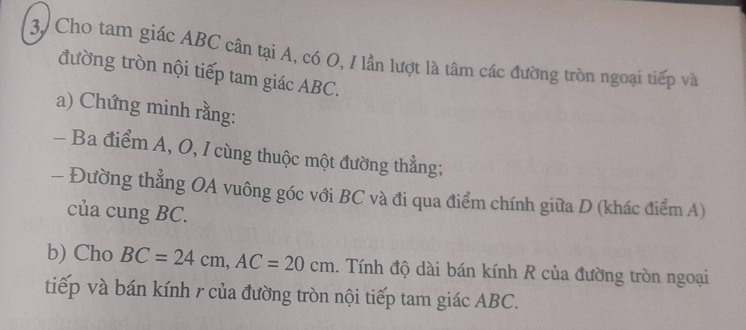 3, Cho tam giác ABC cân tại A, có O, I lần lượt là tâm các đường tròn ngoại tiếp và 
đường tròn nội tiếp tam giác ABC. 
a) Chứng minh rằng: 
- Ba điểm A, O, I cùng thuộc một đường thẳng; 
- Đường thẳng OA vuông góc với BC và đi qua điểm chính giữa D (khác điểm A) 
của cung BC. 
b) Cho BC=24cm, AC=20cm. Tính độ dài bán kính R của đường tròn ngoại 
tiếp và bán kính r của đường tròn nội tiếp tam giác ABC.