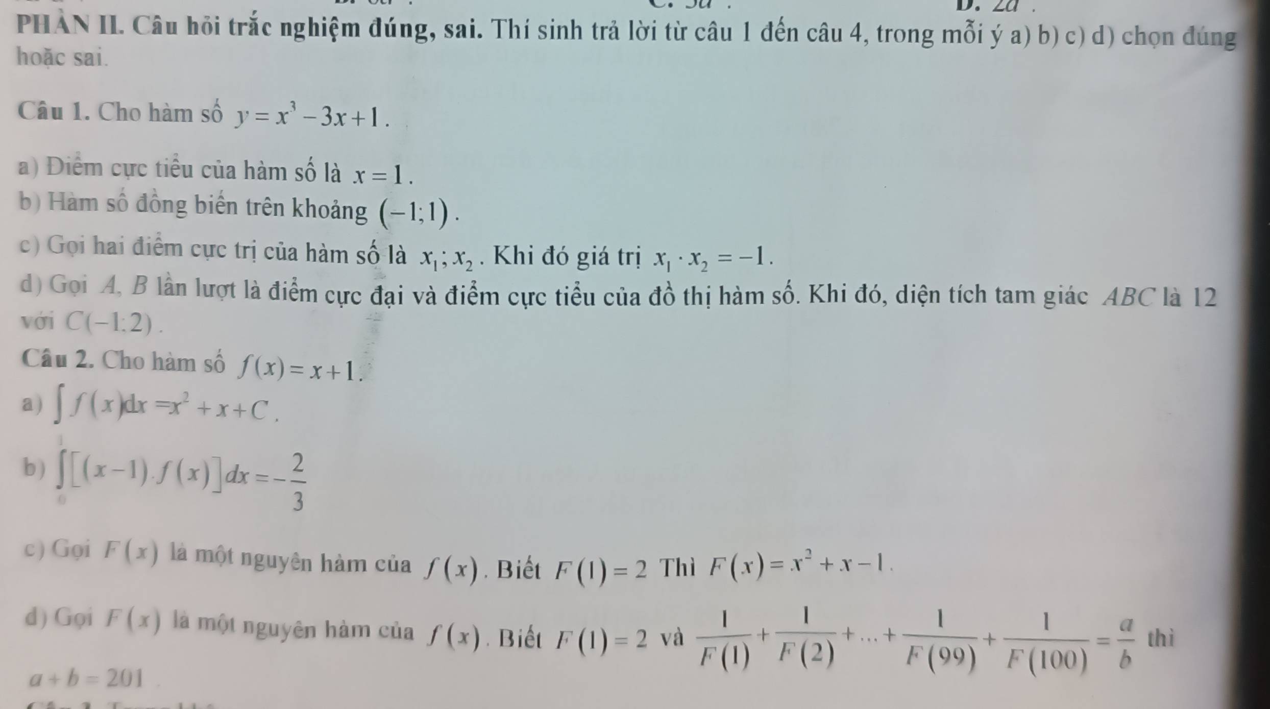 za 
PHÀN II. Câu hỏi trắc nghiệm đúng, sai. Thí sinh trả lời từ câu 1 đến câu 4, trong mỗi ý a) b) c) d) chọn đúng 
hoặc sai. 
Câu 1. Cho hàm số y=x^3-3x+1. 
a) Diểm cực tiểu của hàm số là x=1. 
b) Hàm số đồng biến trên khoảng (-1;1). 
c) Gọi hai điểm cực trị của hàm số là x_1;x_2. Khi đó giá trị x_1· x_2=-1. 
d) Gọi A, B lần lượt là điểm cực đại và điểm cực tiểu của đồ thị hàm số. Khi đó, diện tích tam giác ABC là 12 
với C(-1:2). 
Câu 2. Cho hàm số f(x)=x+1. 
a) ∈t f(x)dx=x^2+x+C. 
b ) ∈tlimits _0^(1[(x-1).f(x)]dx=-frac 2)3
c) Gọi F(x) là một nguyên hàm của f(x). Biết F(1)=2 Thì F(x)=x^2+x-1. 
d) Gọi F(x) là một nguyên hàm của f(x). Biết F(1)=2 và  1/F(1) + 1/F(2) +...+ 1/F(99) + 1/F(100) = a/b  thì
a+b=201