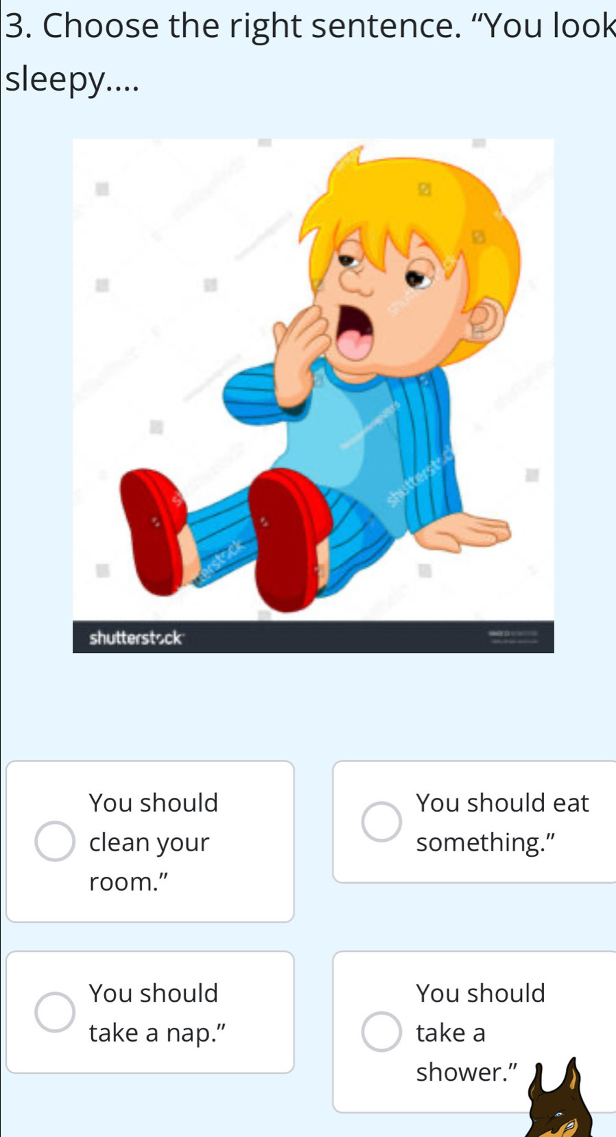 Choose the right sentence. “You look
sleepy....
You should You should eat
clean your something.”
room.”
You should You should
take a nap.” take a
shower.”