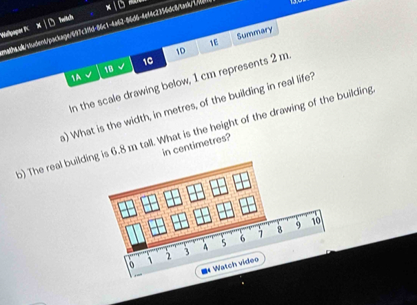 for 
Wallpaper PC Twitch 
maths.uk/student/package/697c3ffd-86c1-4a62-86d6-4ef4c2356dc8/task/1/te 
1D Summary 
1E 
1C 
1B 
1A 
In the scale drawing below, 1 cm represents 2 m. 
a) What is the width, in metres, of the building in real life? 
) The real buildis 6.8 m tall. What is the height of the drawing of the building 
in centimetres?