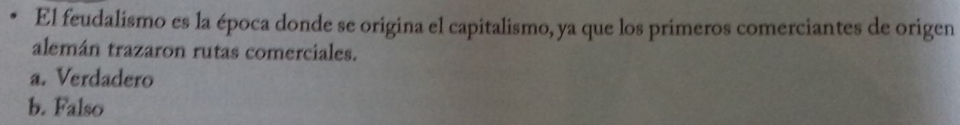 El feudalismo es la época donde se origina el capitalismo, ya que los primeros comerciantes de origen
alemán trazaron rutas comerciales.
a. Verdadero
b. Falso