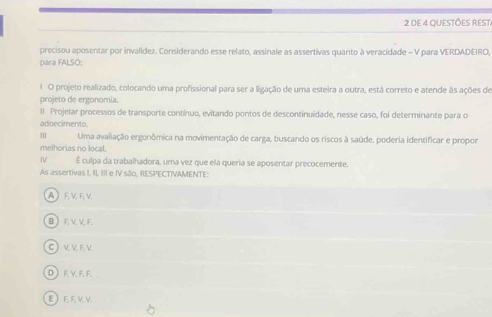 DE 4 QUESTÕES REST
precisou aposentar por invalidez. Considerando esse relato, assinale as assertivas quanto à veracidade - V para VERDADEIRO,
para FALSO:
l O projeto realizado, colocando uma profissional para ser a ligação de uma esteira a outra, está correto e atende às ações de
projeto de ergonomia.
lI Projetar processos de transporte contínuo, evitando pontos de descontinuidade, nesse caso, foi determinante para o
adoecimento.
Uma avaliação ergonômica na movimentação de carga, buscando os riscos à saúde, poderia identificar e propor
melhorias no local.
IV É culpa da trabalhadora, uma vez que ela queria se aposentar precocemente.
As assertivas I, II, III e IV são, RESPECTIVAMENTE:
A  F VF, V.
B  F. V. V. F.
C) V, V F, V.
D ) F. V, F. F.
EEEVV