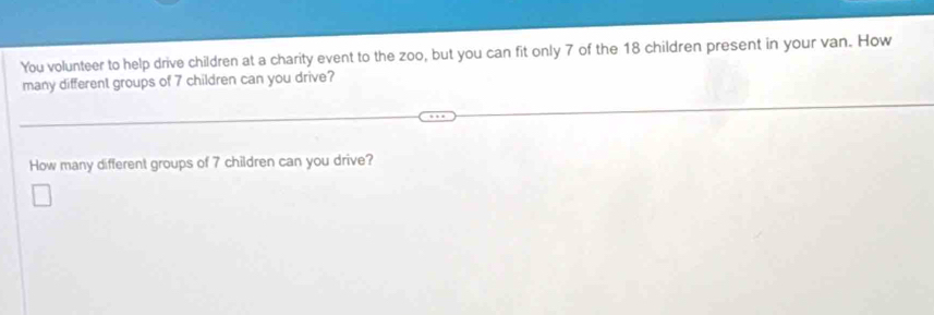 You volunteer to help drive children at a charity event to the zoo, but you can fit only 7 of the 18 children present in your van. How 
many different groups of 7 children can you drive? 
How many different groups of 7 children can you drive?