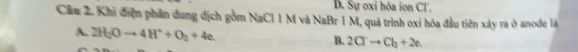 D. Sự oxi hóa ion Cl.
Cầu 2. Khi điện phần dung dịch gồm NaCl 1 M và NaBr 1 M, quá trình oxi hóa đầu tiên xảy ra ở anode là
2H_2Oto 4H^++O_2+4e.
B. 2Clto Cl_2+2e.