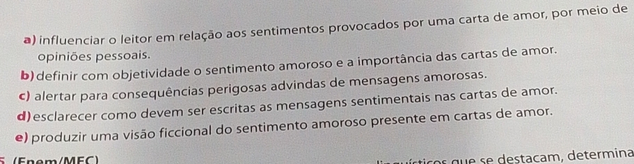 influenciar o leitor em relação aos sentimentos provocados por uma carta de amor, por meio de
opiniões pessoais.
b) definir com objetividade o sentimento amoroso e a importância das cartas de amor.
c) alertar para consequências perigosas advindas de mensagens amorosas.
d)esclarecer como devem ser escritas as mensagens sentimentais nas cartas de amor.
e) produzir uma visão ficcional do sentimento amoroso presente em cartas de amor.
5 (Fnem/MFC)
ticos que se destacam, determina