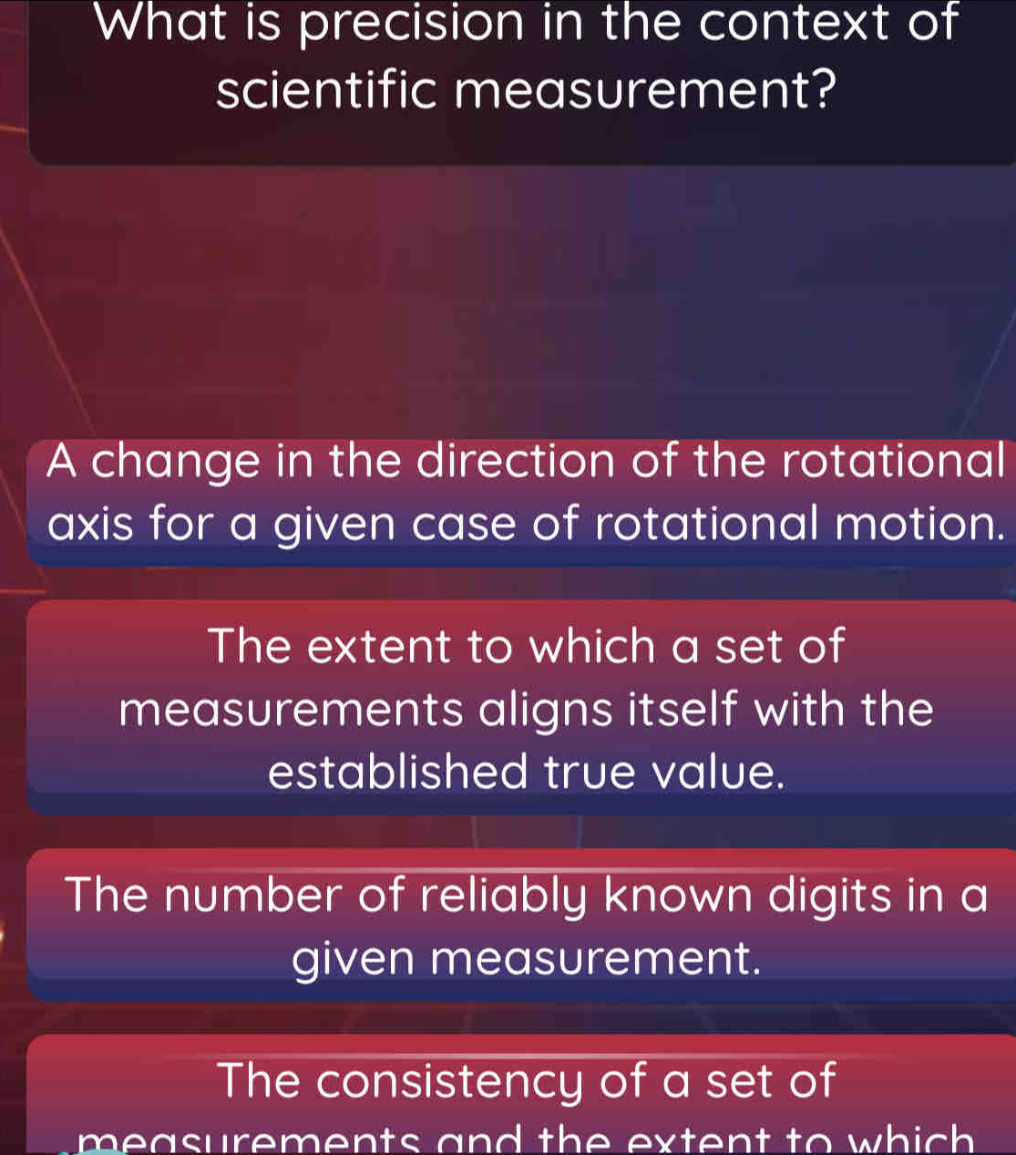 What is precision in the context of
scientific measurement?
A change in the direction of the rotational
axis for a given case of rotational motion.
The extent to which a set of
measurements aligns itself with the
established true value.
The number of reliably known digits in a
given measurement.
The consistency of a set of
measurements and the extent to which .