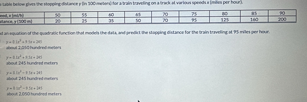 table below gives the stopping distance y (in 100 meters) for a train traveling on a track at various speeds x (miles per hour).
e
s
d an equation of the quadratic function that models the data, and predict the stopping distance for the train traveling at 95 miles per hour.
y=0.1x^2+9.5x+245
about 2,050 hundred meters
y=0.1x^2+9.5x+245
about 245 hundred meters
y=0.1x^2-9.5x+245
about 245 hundred meters
y=0.1x^2-9.5x+245
about 2,050 hundred meters