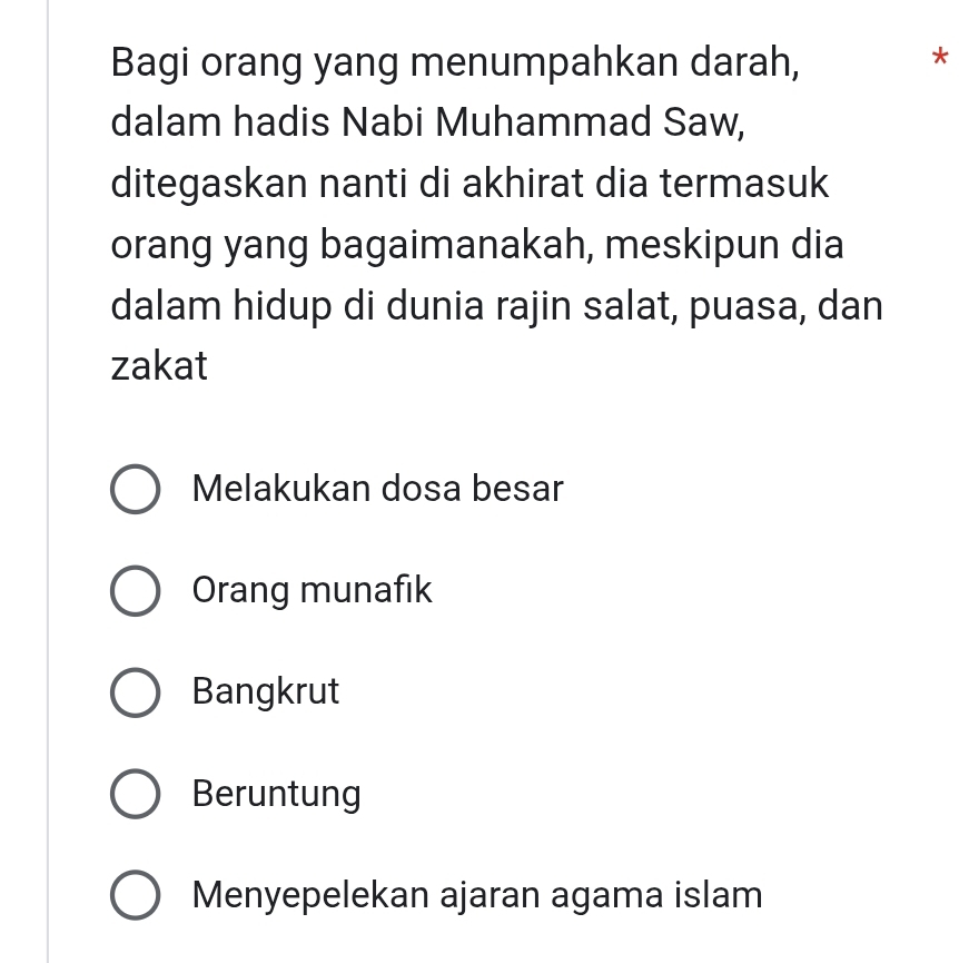 Bagi orang yang menumpahkan darah,
*
dalam hadis Nabi Muhammad Saw,
ditegaskan nanti di akhirat dia termasuk
orang yang bagaimanakah, meskipun dia
dalam hidup di dunia rajin salat, puasa, dan
zakat
Melakukan dosa besar
Orang munafık
Bangkrut
Beruntung
Menyepelekan ajaran agama islam