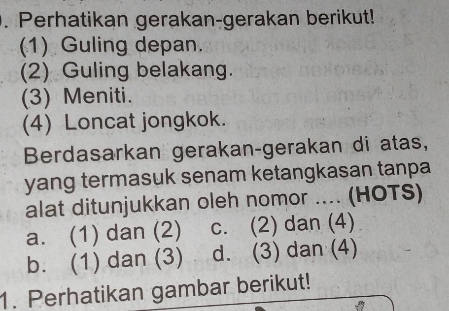 Perhatikan gerakan-gerakan berikut!
(1) Guling depan.
(2) Guling belakang.
(3) Meniti.
(4) Loncat jongkok.
Berdasarkan gerakan-gerakan di atas,
yang termasuk senam ketangkasan tanpa
alat ditunjukkan oleh nomor .... (HOTS)
a. (1) dan (2) c. (2) dan (4)
b. (1) dan (3) d. (3) dan (4)
1. Perhatikan gambar berikut!