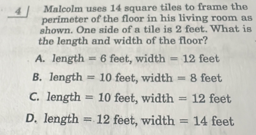 Malcolm uses 14 square tiles to frame the
perimeter of the floor in his living room as
shown. One side of a tile is 2 feet. What is
the length and width of the floor?
A. length = 6 feet, width =12 feet
B. length = 10 feet, width = 8 feet
C. len gth ? =10 feet, widt h=12 feet
D. length=12 feet, width =14 feet