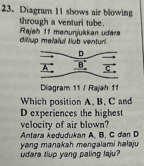 Diagram 11 shows air blowing 
through a venturi tube. 
Rajah 11 menunjukkan udara 
ditiup melalui tiub venturi. 
Diagram 11 / Rajah 11 
Which position A, B, C and
D experiences the highest 
velocity of air blown? 
Antara kedudukan A, B, C dan D
yang manakah mengalami halaju 
udara tlup yang paling laju?