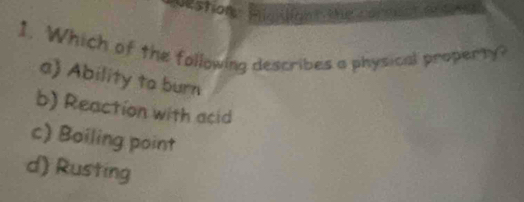 estion Hk
1. Which of the following describes a physical property?
a) Ability to burn
b) Reaction with acid
c) Boiling point
d) Rusting