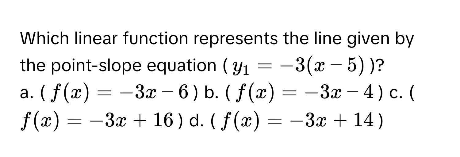 Which linear function represents the line given by the point-slope equation ($y_1 = -3(x - 5)$)?

a. ($f(x) = -3x - 6$)  b. ($f(x) = -3x - 4$)  c. ($f(x) = -3x + 16$)  d. ($f(x) = -3x + 14$)